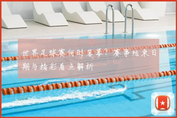 世界足球赛何时落幕?赛事结束日期与精彩看点解析