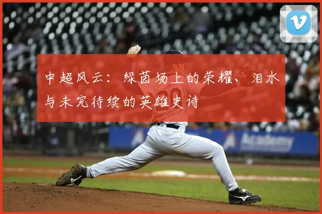 中超风云：绿茵场上的荣耀、泪水与未完待续的英雄史诗