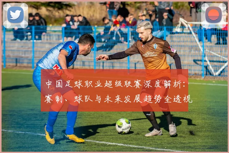 中国足球职业超级联赛深度解析:赛制、球队与未来发展趋势全透视_20260610190311