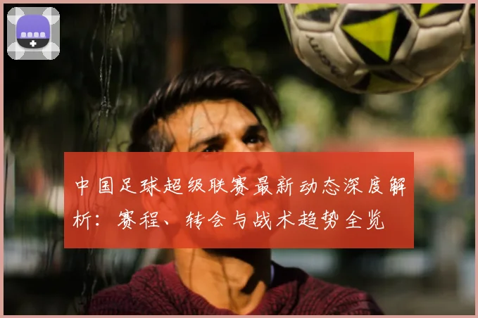 中国足球超级联赛最新动态深度解析：赛程、转会与战术趋势全览