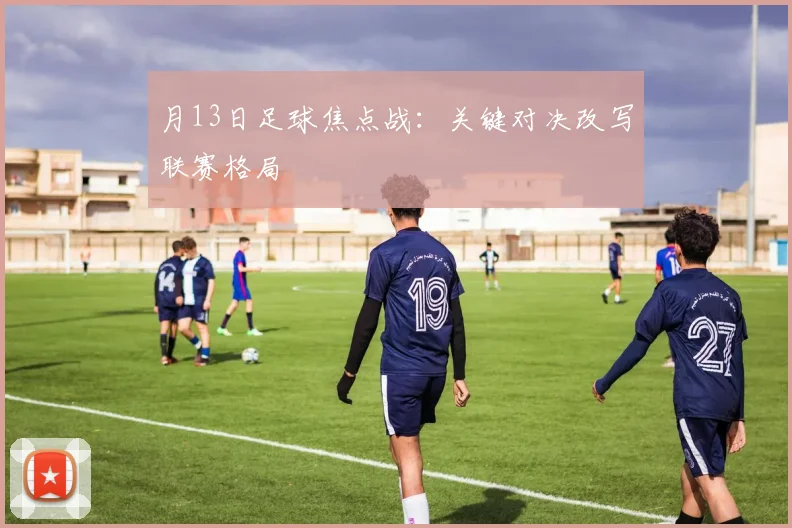 月13日足球焦点战:关键对决改写联赛格局